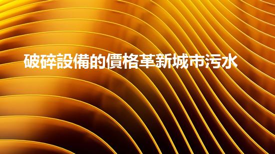 破碎設備的價格革新城市污水處理：提升水質與環(huán)境健康，您我皆有責任！